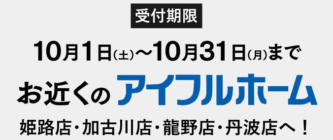 受付期限 10月1日（土）〜10月31日（月）まで お近くのアイフルホーム姫路店・加古川店・龍野店・丹波店へ！