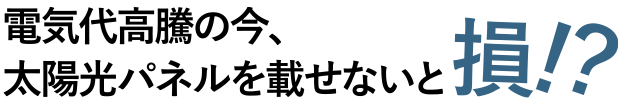 電気代高騰の今、太陽光パネルを乗せないと損！？