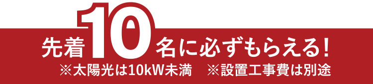 先着10名に必ずもらえる！※太陽光は10kW未満　※設置工事費は別途