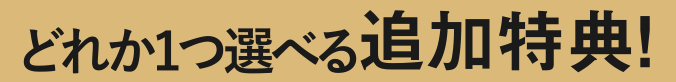 どれか1つ選べる追加特典！