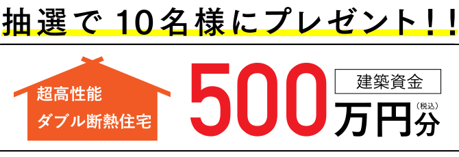 抽選で10名様にプレゼント！！超高性能ダブル断熱住宅「建築資金」500万円分（税込）