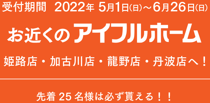 お近くのアイフルホーム姫路店・加古川店・龍野店・丹波店へ！ 先着25名様は必ず貰える！！