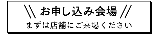 お申し込み会場 まずは店舗にご来場ください