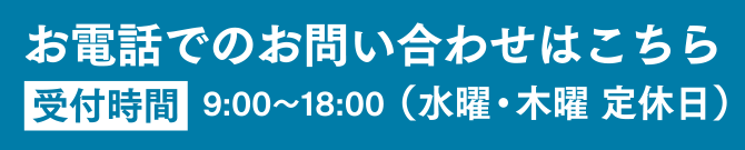 お電話でのお問い合わせはこちら 受付時間 9:00〜18:00（水曜・木曜 定休日）