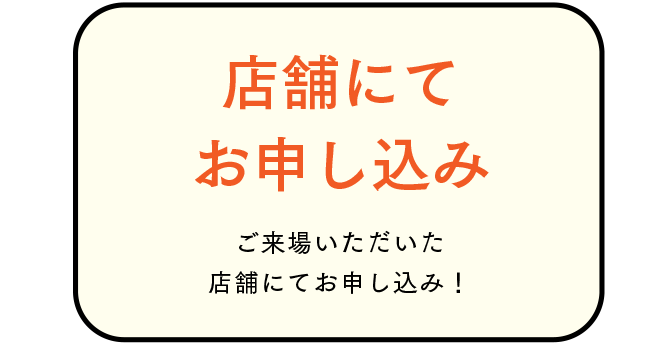 店舗にてお申し込み ご来場いただいた店舗にてお申し込み！