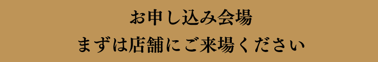 お申し込み会場 まずは店舗にご来場ください