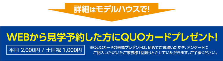 詳細はモデルハウスで！WEBから見学予約した方にQUOカードプレゼント！※QUOカードの来場プレゼントは、初めてご来場いただき、アンケートにご記入いただいたご家族様1回限りとさせていただきます。ご了承ください。